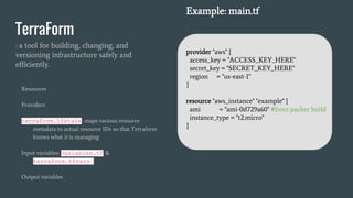 TerraForm
: a tool for building, changing, and
versioning infrastructure safely and
efficiently.
Resources
Providers
terraform.tfstate: maps various resource
metadata to actual resource IDs so that Terraform
knows what it is managing
Input variables: variables.tf &
terraform.tfvars
Output variables
Example: main.tf
provider "aws" {
access_key = "ACCESS_KEY_HERE"
secret_key = "SECRET_KEY_HERE"
region = "us-east-1"
}
resource "aws_instance" "example" {
ami = "ami-0d729a60" #from packer build
instance_type = "t2.micro"
}
 