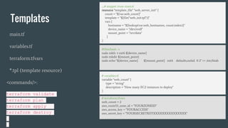 Templates
main.tf
variables.tf
terraform.tfvars
*.tpl (template resource)
<commands/>:
terraform validate
terraform plan
terraform apply
terraform destroy
# variables.tf
variable "web_count" {
type = "string"
description = "How many EC2 instances to deploy"
}
# terraform.tfvars
web_count = 2
aws_route53_zone_id = "YOURZONEID"
aws_access_key = "YOURACCESS"
aws_secret_key = "YOURSECRETKEYXXXXXXXXXXXXXXX"
….# snippet from main.tf
resource "template_file" "web_server_init" {
count = "${var.web_count}"
template = "${file("web_init.tpl")}"
vars {
hostname = "${lookup(var.web_hostnames, count.index)}"
device_name = "/dev/xvdf"
mount_point = "/srv/data"
}
}
#!/bin/bash -v
sudo mkfs -t ext4 ${device_name}
sudo mkdir ${mount_point}
sudo echo "${device_name} ${mount_point} ext4 defaults,nofail 0 2" >> /etc/fstab
 