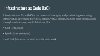 Infrastructure as Code (IaC)
Infrastructure as Code (IaC) is the process of managing and provisioning computing
infrastructure (processes, bare-metal servers, virtual servers, etc.) and their configuration
through machine-processable definition files
• Cost (reduction)
• Speed (faster execution)
• and Risk (remove errors and security violations)
 