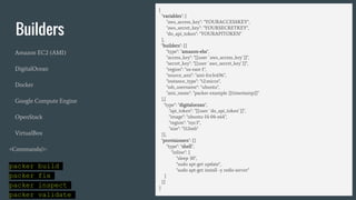 Builders
Amazon EC2 (AMI)
DigitalOcean
Docker
Google Compute Engine
OpenStack
VirtualBox
<Commands/>:
packer build
packer fix
packer inspect
packer validate
{
"variables": {
"aws_access_key": "YOURACCESSKEY",
"aws_secret_key": "YOURSECRETKEY",
"do_api_token": "YOURAPITOKEN"
},
"builders": [{
"type": "amazon-ebs",
"access_key": "{{user `aws_access_key`}}",
"secret_key": "{{user `aws_secret_key`}}",
"region": "us-east-1",
"source_ami": "ami-fce3c696",
"instance_type": "t2.micro",
"ssh_username": "ubuntu",
"ami_name": "packer-example {{timestamp}}"
},{
"type": "digitalocean",
"api_token": "{{user `do_api_token`}}",
"image": "ubuntu-14-04-x64",
"region": "nyc3",
"size": "512mb"
}],
"provisioners": [{
"type": "shell",
"inline": [
"sleep 30",
"sudo apt-get update",
"sudo apt-get install -y redis-server"
]
}]
}
 