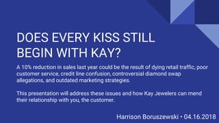 DOES EVERY KISS STILL
BEGIN WITH KAY?
Harrison Boruszewski • 04.16.2018
A 10% reduction in sales last year could be the result of dying retail traffic, poor
customer service, credit line confusion, controversial diamond swap
allegations, and outdated marketing strategies.
This presentation will address these issues and how Kay Jewelers can mend
their relationship with you, the customer.
 