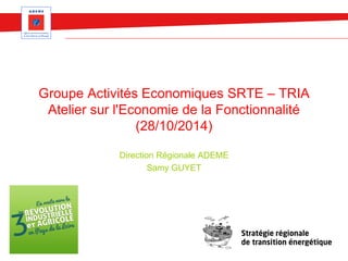 Groupe Activités Economiques SRTE – TRIA 
Atelier sur l'Economie de la Fonctionnalité 
(28/10/2014) 
Direction Régionale ADEME 
Samy GUYET 
 