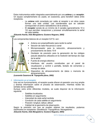 G.P.S. (Sistema de posicionamiento global)
14
Estos instrumentos están integrados esencialmente por una antena y un receptor.
Un equipo complementario es usado, en ocasiones, para transferir datos entre
receptores.
 La antena está conectada por cable al receptor o en otros casos
forman una sola unidad. Las coordenadas que se calculan
corresponden al centro radioeléctrico de la antena.
 El receptor consta de un mínimo de 4 canales (generalmente 10 ó
12) que permiten recepcionar y procesar simultáneamente la señal
de cada satélite.
(Eduardo Huerta, Aldo Mangiaterra; Gustavo Noguera, 2005)
Los componentes básicos de un receptor G.P.S. son:
 Antena con preamplificador para recibir la señal
 Sección de radio frecuencia o canal
 Microprocesador para la reducción, almacenamiento y
procesamiento de datos 10-8
 Oscilador de precisión para la generación de los códigos
pseudo aleatorios utilizados en la medición del tiempo de viaje
de la señal
 Fuente de energía eléctrica
 Interfaces del usuario constituidas por el panel de
visualización y control o pantalla, teclado de comandos y
manejo de datos
 Dispositivo de almacenamiento de datos o memoria de
almacenamiento.
(Leonardo Casanova M. Topografía plana, 2002)
i. Información en el receptor
Una vez en funcionamiento, el receptor puede ofrecer al operador una muy amplia
y diversa información sobre el proceso de observación, mientras recibe las
señales de los satélites.
Aunque varía entre diferentes modelos, se suele disponer de la información
siguiente:
 Satélites localizados
 Satélites en seguimiento
 Intensidad de cada señal recibida
 Condición de cada satélite en seguimiento
 Posición: longitud, latitud, altitud
 Calidad de la geometría de observación.
Según la precisión con que se pueden obtener los resultados, podemos
clasificarlos en receptores: Geodésicos -Topográficos- Navegadores.
(Eduardo Huerta, Aldo Mangiaterra; Gustavo Noguera, 2005)
FIGURA 6: Segmento del usuario
 