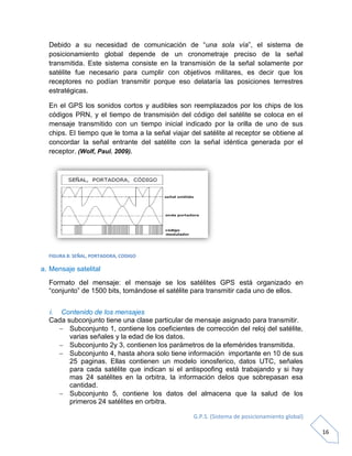 G.P.S. (Sistema de posicionamiento global)
16
Debido a su necesidad de comunicación de “una sola vía”, el sistema de
posicionamiento global depende de un cronometraje preciso de la señal
transmitida. Este sistema consiste en la transmisión de la señal solamente por
satélite fue necesario para cumplir con objetivos militares, es decir que los
receptores no podían transmitir porque eso delataría las posiciones terrestres
estratégicas.
En el GPS los sonidos cortos y audibles son reemplazados por los chips de los
códigos PRN, y el tiempo de transmisión del código del satélite se coloca en el
mensaje transmitido con un tiempo inicial indicado por la orilla de uno de sus
chips. El tiempo que le toma a la señal viajar del satélite al receptor se obtiene al
concordar la señal entrante del satélite con la señal idéntica generada por el
receptor. (Wolf, Paul. 2009).
FIGURA 8: SEÑAL, PORTADORA, CODIGO
a. Mensaje satelital
Formato del mensaje: el mensaje se los satélites GPS está organizado en
“conjunto” de 1500 bits, tomándose el satélite para transmitir cada uno de ellos.
i. Contenido de los mensajes
Cada subconjunto tiene una clase particular de mensaje asignado para transmitir.
 Subconjunto 1, contiene los coeficientes de corrección del reloj del satélite,
varias señales y la edad de los datos.
 Subconjunto 2y 3, contienen los parámetros de la efemérides transmitida.
 Subconjunto 4, hasta ahora solo tiene información importante en 10 de sus
25 paginas. Ellas contienen un modelo ionosferico, datos UTC, señales
para cada satélite que indican si el antispoofing está trabajando y si hay
mas 24 satélites en la orbitra, la información delos que sobrepasan esa
cantidad.
 Subconjunto 5, contiene los datos del almacena que la salud de los
primeros 24 satélites en orbitra.
 