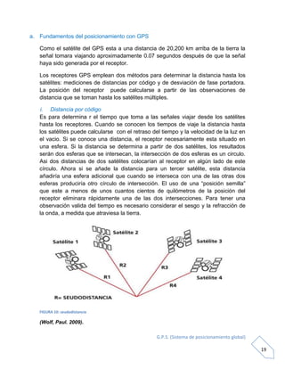 G.P.S. (Sistema de posicionamiento global)
19
a. Fundamentos del posicionamiento con GPS
Como el satélite del GPS esta a una distancia de 20,200 km arriba de la tierra la
señal tomara viajando aproximadamente 0.07 segundos después de que la señal
haya sido generada por el receptor.
Los receptores GPS emplean dos métodos para determinar la distancia hasta los
satélites: mediciones de distancias por código y de desviación de fase portadora.
La posición del receptor puede calcularse a partir de las observaciones de
distancia que se toman hasta los satélites múltiples.
i. Distancia por código
Es para determina r el tiempo que toma a las señales viajar desde los satélites
hasta los receptores. Cuando se conocen los tiempos de viaje la distancia hasta
los satélites puede calcularse con el retraso del tiempo y la velocidad de la luz en
el vacio. Si se conoce una distancia, el receptor necesariamente esta situado en
una esfera. Si la distancia se determina a partir de dos satélites, los resultados
serán dos esferas que se intersecan, la intersección de dos esferas es un circulo.
Asi dos distancias de dos satélites colocarían al receptor en algún lado de este
círculo. Ahora si se añade la distancia para un tercer satélite, esta distancia
añadiría una esfera adicional que cuando se interseca con una de las otras dos
esferas produciría otro círculo de intersección. El uso de una “posición semilla”
que este a menos de unos cuantos cientos de quilómetros de la posición del
receptor eliminara rápidamente una de las dos intersecciones. Para tener una
observación valida del tiempo es necesario considerar el sesgo y la refracción de
la onda, a medida que atraviesa la tierra.
FIGURA 10: seudodistancia
(Wolf, Paul. 2009).
 