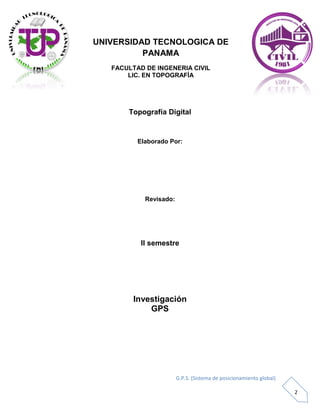 G.P.S. (Sistema de posicionamiento global)
2
UNIVERSIDAD TECNOLOGICA DE
PANAMA
FACULTAD DE INGENERIA CIVIL
LIC. EN TOPOGRAFÍA
Topografía Digital
Elaborado Por:
Revisado:
II semestre
Investigación
GPS
 