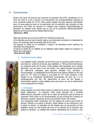 G.P.S. (Sistema de posicionamiento global)
22
V. Correcciones
Existe una serie de errores que reducen la precisión del GPS, resultando en un
error de entre 5 y 20 m (previo a la eliminación de la disponibilidad selectiva el
error ascendía hasta los 10 m). Esto puede resultar útil para algunas actividades
pero no para algunos usos en la agricultura por la precisión que requiere en las
posiciones. Por ende se requiere un método para mejorar sustancialmente la
precisión. El método mas Usado hoy en día es la corrección diferencial.(DGPS
Sistema de Posicionamiento Global Diferencial).
(Banowicz, 2004).
Algunas fuentes de error de los GPS son difíciles de eliminar:
•Los cálculos asumen que la señal viaja a una velocidad constante, la velocidad de
la luz, sin embargo esto es posible sólo en el vacío.
•Al ingresar la señal en la ionósfera y luego a la tropósfera sufre retardos de
velocidad de propagación.
•Cuando la señal de un satélite se ve reflejada sobre algún objeto se produce un
efecto de multi pasos.
(Gina Ghio M, 2008)
a. Corrección de los relojes
Los satélites están ubicados de tal forma que el usuario puede recibir en
promedio la señal de al menos seis satélites un 100 porciento del tiempo
en cualquier parte de la tierra. Cada satélite esta equipado con 2 relojes
atómicos, uno de cesio y otro de rubidio, los cuales proveer frecuencias
de referencia utilizadas para generar señales muy precisas y
sincronizadas. La estabilidad de la frecuencia de dichos relojes es de una
parte en 1014
para el Celsito y una parte en 1013
para rubidios; si los
relojes no se corrigieran diariamente acumularían un error de 1 a 10
nanosegundos por día. Sin determinar el error de los relojes y
retransmiten ajuste a cada satélite parra que este a su vez lo retransmita
a los receptores en la tierra.
I. El receptor
Cada receptor en tierra debe recibir la señal de al menos 3 satélites para
lograr determinar su posición. Este modo llamado 2D y permite
determinar la ubicación a partir de un valor de elevación que le provee el
operador. Este modo no es recomendado ya que errores de 5 metros en
elevación pueden ocasionar errores de posición hasta 100 metros.
Los receptores están equipados con los relojes de cuarzo para medir el
tiempo. Debido a su precio y tamaño, estos relojes no son atómicos y por
lo tanto no tienen la exactitud de los relojes que se encuentran en los
satélites. Estas es otra fuente de error en el cálculo de la posición que
realiza el receptor. La calidad del receptor dependerá de su precio y sus
FIGURA 13: receptor
 