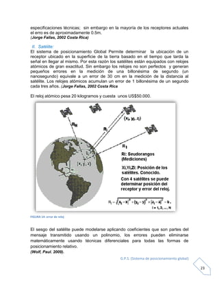G.P.S. (Sistema de posicionamiento global)
23
especificaciones técnicas; sin embargo en la mayoría de los receptores actuales
el erro es de aproximadamente 0.5m.
(Jorge Fallas, 2002 Costa Rica)
II. Satélite:
El sistema de posicionamiento Global Permite determinar la ubicación de un
receptor ubicado en la superficie de la tierra basado en el tiempo que tarda la
señal en llegar al mismo. Por esta razón los satélites están equipados con relojes
atómicos de gran exactitud. Sin embargo los relojes no son perfectos y generan
pequeños errores en la medición de una billonésima de segundo (un
nanosegundo) equivale a un error de 30 cm en la medición de la distancia al
satélite. Los relojes atómicos acumulan un error de 1 billonésima de un segundo
cada tres años. (Jorge Fallas, 2002 Costa Rica
El reloj atómico pesa 20 kilogramos y cuesta unos US$50.000.
FIGURA 14: error de reloj
El sesgo del satélite puede modelarse aplicando coeficientes que son partes del
mensaje transmitido usando un polinomio, los errores pueden eliminarse
matemáticamente usando técnicas diferenciales para todas las formas de
posicionamiento relativo.
(Wolf, Paul. 2009).
 