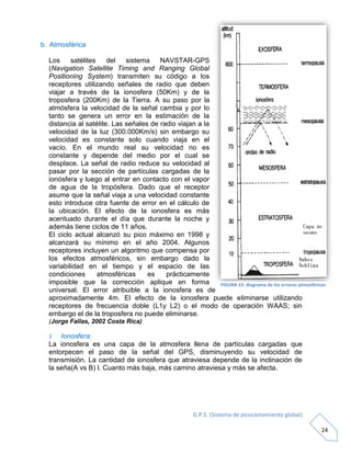 G.P.S. (Sistema de posicionamiento global)
24
b. Atmosférica
Los satélites del sistema NAVSTAR-GPS
(Navigation Satellite Timing and Ranging Global
Positioning System) transmiten su código a los
receptores utilizando señales de radio que deben
viajar a través de la ionosfera (50Km) y de la
troposfera (200Km) de la Tierra. A su paso por la
atmósfera la velocidad de la señal cambia y por lo
tanto se genera un error en la estimación de la
distancia al satélite. Las señales de radio viajan a la
velocidad de la luz (300.000Km/s) sin embargo su
velocidad es constante solo cuando viaja en el
vacío. En el mundo real su velocidad no es
constante y depende del medio por el cual se
desplace. La señal de radio reduce su velocidad al
pasar por la sección de partículas cargadas de la
ionósfera y luego al entrar en contacto con el vapor
de agua de la tropósfera. Dado que el receptor
asume que la señal viaja a una velocidad constante
esto introduce otra fuente de error en el cálculo de
la ubicación. El efecto de la ionosfera es más
acentuado durante el día que durante la noche y
además tiene ciclos de 11 años.
El ciclo actual alcanzó su pico máximo en 1998 y
alcanzará su mínimo en el año 2004. Algunos
receptores incluyen un algoritmo que compensa por
los efectos atmosféricos, sin embargo dado la
variabilidad en el tiempo y el espacio de las
condiciones atmosféricas es prácticamente
imposible que la corrección aplique en forma
universal. El error atribuible a la ionosfera es de
aproximadamente 4m. El efecto de la ionosfera puede eliminarse utilizando
receptores de frecuencia doble (L1y L2) o el modo de operación WAAS; sin
embargo el de la troposfera no puede eliminarse.
(Jorge Fallas, 2002 Costa Rica)
i. Ionosfera:
La ionosfera es una capa de la atmosfera llena de partículas cargadas que
entorpecen el paso de la señal del GPS, disminuyendo su velocidad de
transmisión. La cantidad de ionosfera que atraviesa depende de la inclinación de
la seña(A vs B) l. Cuanto más baja, más camino atraviesa y más se afecta.
FIGURA 15: diagrama de los errores atmosféricos
 