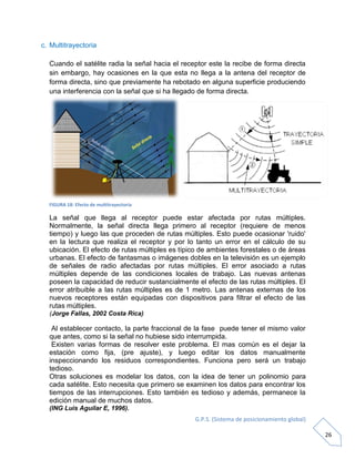 G.P.S. (Sistema de posicionamiento global)
26
c. Multitrayectoria
Cuando el satélite radia la señal hacia el receptor este la recibe de forma directa
sin embargo, hay ocasiones en la que esta no llega a la antena del receptor de
forma directa, sino que previamente ha rebotado en alguna superficie produciendo
una interferencia con la señal que si ha llegado de forma directa.
FIGURA 18: Efecto de multitrayectoria
La señal que llega al receptor puede estar afectada por rutas múltiples.
Normalmente, la señal directa llega primero al receptor (requiere de menos
tiempo) y luego las que proceden de rutas múltiples. Esto puede ocasionar 'ruido'
en la lectura que realiza el receptor y por lo tanto un error en el cálculo de su
ubicación. El efecto de rutas múltiples es típico de ambientes forestales o de áreas
urbanas. El efecto de fantasmas o imágenes dobles en la televisión es un ejemplo
de señales de radio afectadas por rutas múltiples. El error asociado a rutas
múltiples depende de las condiciones locales de trabajo. Las nuevas antenas
poseen la capacidad de reducir sustancialmente el efecto de las rutas múltiples. El
error atribuible a las rutas múltiples es de 1 metro. Las antenas externas de los
nuevos receptores están equipadas con dispositivos para filtrar el efecto de las
rutas múltiples.
(Jorge Fallas, 2002 Costa Rica)
Al establecer contacto, la parte fraccional de la fase puede tener el mismo valor
que antes, como si la señal no hubiese sido interrumpida.
Existen varias formas de resolver este problema. El mas común es el dejar la
estación como fija, (pre ajuste), y luego editar los datos manualmente
inspeccionando los residuos correspondientes. Funciona pero será un trabajo
tedioso.
Otras soluciones es modelar los datos, con la idea de tener un polinomio para
cada satélite. Esto necesita que primero se examinen los datos para encontrar los
tiempos de las interrupciones. Esto también es tedioso y además, permanece la
edición manual de muchos datos.
(ING Luis Aguilar E, 1996).
 