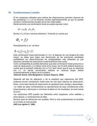G.P.S. (Sistema de posicionamiento global)
27
VI. Combinaciones Lineales
Si los receptores utilizados para realizar las observaciones permiten disponer de
las portadoras L1 y L2 la situación cambia significativamente ya que es posible
construir combinaciones lineales de los dos observables
Genéricamente una combinación lineal se puede expresar como:
Donde n1 y n2 son números arbitrarios. Teniendo en cuenta que
Reemplazando 1 en se tiene:
Esta combinación lineal denominada LL1-L2, al disponer de una longitud de onda
mayor, se utiliza para lograr una disminución de las soluciones candidatas
posibilitando así determinaciones de ambigüedades más eficientes ya que
requieren períodos de observación sustancialmente más cortos.
Como contrapartida es posible demostrar que esta combinación lineal producirá un
ruido de observación y un efecto ionos érico mayor, por lo tanto deberá tenerse en
cuenta que la precisión obtenida con LL1-L2 será menor que la que se obtendría
con L1, no siendo conveniente utilizarla en vectores largos debido
fundamentalmente al efecto de la ionósfera
(Eduardo Huerta, Aldo Mangiaterra; Gustavo Noguera, 2005)
Depende del tipo de aplicación y de la exactitud que esperamos del GPS,
podemos formar combinación lineal entre los dos tipos básicos de observación.
Estos, como toda mezcla de observación en geodesia traen ventaja y desventajas.
La metas de estas combinaciones es aprovecharse de esas correlaciones entre
observaciones y eliminaran o minimizar el efecto en los resultados, de tanta fuente
de error.
Las mediciones GPS pueden ser diferentes entre receptores, entre satélites y
entre épocas, o combinaciones de ellas.
Muchos tipos de diferencias son posibles. Pero lo mas acostumbrado es hacerlas
en el orden ya mencionado.
(ING Luis Aguilar E, 1996).
 