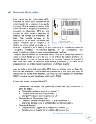 G.P.S. (Sistema de posicionamiento global)
28
VII. Diferencia Observables
Para hablar de los observables GPS,
debemos en primer lugar conocer que la
determinación de la posición de un punto
mediante GPS se basa en la medida de la
distancia entre el receptor y el satélite; el
concepto de observable GPS es una
medida de dicha distancia derivada de
medidas de tiempo y/o diferencias de
fase. Esta medida se basa en la
comparación de la señal procedente del
satélite y recibida por el receptor, y la
réplica de dicha señal generada por el
receptor. La precisión en la medida de esta distancia y su posible utilización en
Topografía, Geodesia y Geomántica depende de las correcciones que
posteriormente se realicen a estas “pseudodistancias” medidas.
Teniendo esto en cuenta, el observable básico GPS es el tiempo que tarda en
viajar la señal desde el centro de fase de la antena del satélite (instante de
emisión) hasta el centro de fase de antena del receptor (instante de recepción)
que sirve para medir la distancia entre satélite y receptor y se basa en la
propagación de las ondas electromagnéticas y en el efecto Doppler.
Aquí se trata el tema del observable GPS, tanto en código como en fase. Se
estudian las diferentes combinaciones de frecuencias y sus usos, así como la
eliminación del efecto de la ionosfera. Se hace especial incidencia en el formato
RINEX, principal formato de datos de observación GNSS.
Existen tres grupos de observables GPS:
 Observables de tiempo, que permitirán obtener las pseudodistancias a
partir del código.
 Código C/A modulado sobre la portadora L1
 Código P modulado sobre la portadora L1
 Código P modulado sobre la portadora L2
 Observables de diferencia de fase
 Diferencia de fase de la portadora L1, que llamaremos FL1
 Diferencia de fase sobre la portadora L2, que llamaremos FL2
 Observable Doppler
 Desplazamiento Doppler de la portadora L1 llamado DL1
 Desplazamiento Doppler de la portadora L2 llamado DL2
FIGURA 19: Diferencia Observables
 