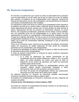 G.P.S. (Sistema de posicionamiento global)
29
VIII. Resolución ambigüedades
En resumen, se puede decir que cuando se utiliza el observable fase la precisión
que se puede lograr es mucho mejor que la que se logra con el uso de códigos
pero aparece el problema de las ambigüedades cuya resolución requerirá de
tiempos de observación mucho más prolongados y de procedimientos de medición
y de cálculo considerablemente más complejos.
Es importante en este punto tener en cuenta que la ambigüedad inicial inherente a
la medición con fase es un número entero y depende del par receptor-satélite. No
habrá dependencia del tiempo siempre que no haya pérdida de señal durante la
sesión. Dependiendo del tipo de ecuación de observación utilizada, en primer
término, las incógnitas (coordenadas, parámetros de los relojes, errores orbitales,
etc.) son estimadas junto con las ambigüedades en un ajuste común. En esta
aproximación los errores no considerados o defectuosamente modelados afectan
a todas las incógnitas calculadas. Por eso es que en la primera aproximación las
ambigüedades resultantes no serán números enteros sino que resultarán números
reales, por lo tanto las coordenadas obtenidas constituyen lo que se denomina
solución flotante.
Como ya se mencionó la gran mayoría de los paquetes de software comerciales
utilizan las ecuaciones de dobles diferencias de fase donde las incógnitas
presentes son las coordenadas y las ambigüedades.
En general las estrategias de cálculo utilizadas se basan en tratar de aprovechar
la naturaleza entera de las ambigüedades.
A modo de ejemplo mencionamos un conjunto de pasos sucesivos necesarios
para resolver ambigüedades:
o Si a priori se determinan los valores aproximados de las
coordenadas del punto (triples diferencias, código P, etc.), se podrá
definir una esfera alrededor del mismo cuyo radio se trata de
determinar de tal manera de garantizar que todas las soluciones
posibles caigan dentro de ella.
o Para lograr soluciones basadas en ambigüedades enteras será
necesario realizar ajustes secuenciales tendientes a lograr
estimaciones cada vez más cercanas a números enteros.
o Así todos los grupos de ambigüedades enteras que proporcionen
soluciones que caen dentro de la esfera serán válidos.
Se obtendrá entonces un conjunto de soluciones posibles denominadas
soluciones candidatas entre las cuales se elige la mejor.
El problema de ambigüedades es inherente a mediciones de fase y depende del
receptor del satélite.
(Eduardo Huerta, Aldo Mangiaterra; Gustavo Noguera, 2005)
El proceso de medición es independiente del tiempo mientras no se interrumpa el
contacto entre receptor y satélite.
 