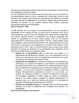 G.P.S. (Sistema de posicionamiento global)
30
Una vez que se haya determinado el valor entero de ambigüedad, se habla de que
la ambigüedad se resolvió fue fijada
Es muy importante para las soluciones de las líneas base, ya que la solución de
las ambigüedades mejora en forma sustancial de la línea base. Como en toda
actividad, aquí también hay excepciones: dependiendo dela calidad de los datos
es posible, dejando la ambigüedad sin la solucionar. Obtener diferencias de pocos
milímetros en relación con los modelos descrito arriba. Existen numerosas
técnicas para resolver las ambigüedades.
(ING Luis Aguilar E, 1996).
La alta precisión que se consigue en el posicionamiento, una vez resuelta la
ambigüedad de las medidas de fase, ha hecho que en la década de los 90 se
hayan propuesto un gran número de métodos para resolver dicha ambigüedad.
Los distintos métodos abordan la problemática con distintas estrategias para
resolver la ambigüedad en el menor tiempo posible, pues han de funcionar
adecuadamente en aplicaciones de alta cinética. Por ello, a estos métodos se les
suele englobar en lo que se denominan técnicas OTF, siglas inglesas de ’al vuelo’
(on the fly), de resolución de la ambigüedad. La mayoría de los métodos fueron
propuestos para el GPS y para una sola frecuencia, pues la segunda es menos
accesible. El proceso de resolución de la ambigüedad, para cualquiera de los
métodos, se puede dividir en las siguientes fases:
 Cálculo de la aproximación real. En esta fase, que existirá o no
dependiendo del planteamiento utilizado, con o sin aproximación real, se
calcula una aproximación real de la ambigüedad, que servirá como punto
de partida en la búsqueda de la solución entera.
 Exploración de candidatos. En esta fase se exploraran los candidatos que
pertenecen a un espacio de búsqueda, cuyas fronteras es necesario fijar
convenientemente para que la exploración no resulte demasiado costosa.
Estas fronteras han de garantizar que el espacio de búsqueda contenga la
solución, y a la vez que el número de candidatos incluidos no sea muy
elevado. Normalmente la exploración se inicia en un punto inicial y se
exploran los candidatos próximos a ´el dentro del Espacio de búsqueda.
Los candidatos explorados se valoran según un criterio de evaluación,
siendo el de mínimo residuo cuadrático el elegido habitualmente. En
cualquier caso, es la fase más costosa del proceso y la estrategia de
exploración utilizada será determinante en su eficacia.
 Elección del candidato solución. El candidato que haya alcanzado mejor
valoración en la fase de exploración será el elegido como solución a la
ambigüedad.
(Unai Fernández Plazaola, Tesis Doctoral).
 