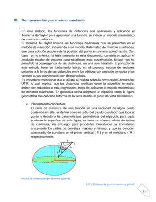 G.P.S. (Sistema de posicionamiento global)
31
IX. Compensación por mínimo cuadrado
En este método, las funciones de distancias son no-lineales y aplicando el
Teorema de Taylor para aproximar una función, se induce un modelo matemático
de mínimos cuadrados.
El teorema de Taylor linearía las funciones no-lineales que se presentan en el
método de resección, induciendo a un modelo Matemático de mínimos cuadrados,
que para solución requiere de la posición del punto en primera aproximación. Con
base en lo anterior, la tesis presenta en este documento, consiste en aplicar el
producto escalar de vectores para establecer esta aproximación, lo cual nos ha
permitido la convergencia de las distancias, en una sola iteración. El principio de
este método tiene su fundamento teórico en el producto escalar de vectores
unitarios a lo largo de las distancias entre los vértices con posición conocida y los
vértices cuyas coordenadas son desconocidas.
Es importante mencionar que el ajuste se realiza sobre la proyección Cartográfica
UTM, lo cual implica, que las distancias medidas sobre la superficie terrestre,
deben ser reducidas a esta proyección, antes de aplicarse el modelo matemático
de mínimos cuadrados. En geodesia se ha adoptado al elipsoide como la figura
geométrica que describe la forma de la tierra desde un punto de vista matemático.
 Planeamiento conceptual:
El radio de curvatura de una función en una vecindad de algún punto
contenido en ella, se define como el radio del círculo osculador que toca al
punto; y debido a las características geométricas del elipsoide, para cada
punto en la superficie de esta figura, se tiene un número infinito de radios
de curvatura, sin embargo, para propósitos Geodésicos se consideran
únicamente los radios de curvatura máximo y mínimo, y que se conocen
como radio de curvatura en el primer vertical ( N ) y en el meridiano ( M )
respectivamente.
FIGURA 20: compensación por el mínimo cuadrado.
 