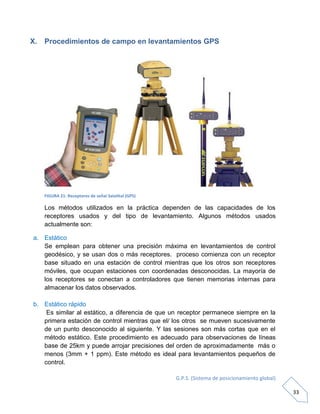 G.P.S. (Sistema de posicionamiento global)
33
X. Procedimientos de campo en levantamientos GPS
FIGURA 21: Receptores de señal Satelital (GPS)
Los métodos utilizados en la práctica dependen de las capacidades de los
receptores usados y del tipo de levantamiento. Algunos métodos usados
actualmente son:
a. Estático
Se emplean para obtener una precisión máxima en levantamientos de control
geodésico, y se usan dos o más receptores. proceso comienza con un receptor
base situado en una estación de control mientras que los otros son receptores
móviles, que ocupan estaciones con coordenadas desconocidas. La mayoría de
los receptores se conectan a controladores que tienen memorias internas para
almacenar los datos observados.
b. Estático rápido
Es similar al estático, a diferencia de que un receptor permanece siempre en la
primera estación de control mientras que el/ los otros se mueven sucesivamente
de un punto desconocido al siguiente. Y las sesiones son más cortas que en el
método estático. Este procedimiento es adecuado para observaciones de líneas
base de 25km y puede arrojar precisiones del orden de aproximadamente más o
menos (3mm + 1 ppm). Este método es ideal para levantamientos pequeños de
control.
 