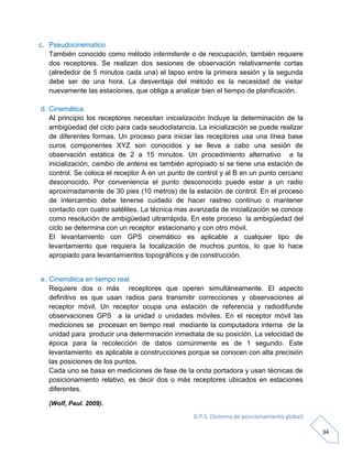 G.P.S. (Sistema de posicionamiento global)
34
c. Pseudocinematico
También conocido como método intermitente o de reocupación, también requiere
dos receptores. Se realizan dos sesiones de observación relativamente cortas
(alrededor de 5 minutos cada una) el lapso entre la primera sesión y la segunda
debe ser de una hora. La desventaja del método es la necesidad de visitar
nuevamente las estaciones, que obliga a analizar bien el tiempo de planificación.
d. Cinemática
Al principio los receptores necesitan inicialización Incluye la determinación de la
ambigüedad del ciclo para cada seudodistancia. La inicialización se puede realizar
de diferentes formas. Un proceso para iniciar las receptores usa una línea base
curos componentes XYZ son conocidos y se lleva a cabo una sesión de
observación estática de 2 a 15 minutos. Un procedimiento alternativo a la
inicialización, cambio de antena es también apropiado si se tiene una estación de
control. Se coloca el receptor A en un punto de control y al B en un punto cercano
desconocido. Por conveniencia el punto desconocido puede estar a un radio
aproximadamente de 30 pies (10 metros) de la estación de control. En el proceso
de intercambio debe tenerse cuidado de hacer rastreo continuo o mantener
contacto con cuatro satélites. La técnica mas avanzada de inicialización se conoce
como resolución de ambigüedad ultrarrápida. En este proceso la ambigüedad del
ciclo se determina con un receptor estacionario y con otro móvil.
El levantamiento con GPS cinemático es aplicable a cualquier tipo de
levantamiento que requiera la localización de muchos puntos, lo que lo hace
apropiado para levantamientos topográficos y de construcción.
e. Cinemática en tiempo real
Requiere dos o más receptores que operen simultáneamente. El aspecto
definitivo es que usan radios para transmitir correcciones y observaciones al
receptor móvil. Un receptor ocupa una estación de referencia y radiodifunde
observaciones GPS a la unidad o unidades móviles. En el receptor móvil las
mediciones se procesan en tiempo real mediante la computadora interna de la
unidad para producir una determinación inmediata de su posición. La velocidad de
época para la recolección de datos comúnmente es de 1 segundo. Este
levantamiento es aplicable a construcciones porque se conocen con alta precisión
las posiciones de los puntos.
Cada uno se basa en mediciones de fase de la onda portadora y usan técnicas de
posicionamiento relativo, es decir dos o más receptores ubicados en estaciones
diferentes.
(Wolf, Paul. 2009).
 