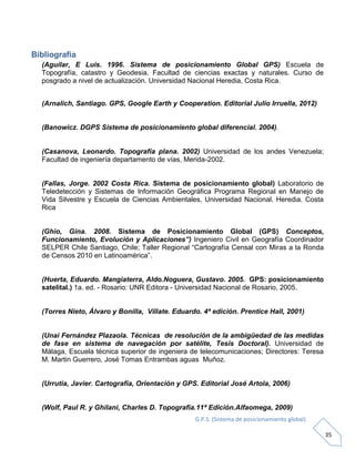 G.P.S. (Sistema de posicionamiento global)
35
Bibliografía
(Aguilar, E Luis. 1996. Sistema de posicionamiento Global GPS) Escuela de
Topografía, catastro y Geodesia. Facultad de ciencias exactas y naturales. Curso de
posgrado a nivel de actualización. Universidad Nacional Heredia, Costa Rica.
(Arnalich, Santiago. GPS, Google Earth y Cooperation. Editorial Julio Irruella, 2012)
(Banowicz. DGPS Sistema de posicionamiento global diferencial. 2004).
(Casanova, Leonardo. Topografía plana. 2002) Universidad de los andes Venezuela;
Facultad de ingeniería departamento de vías, Merida-2002.
(Fallas, Jorge. 2002 Costa Rica. Sistema de posicionamiento global) Laboratorio de
Teledetección y Sistemas de Información Geográfica Programa Regional en Manejo de
Vida Silvestre y Escuela de Ciencias Ambientales, Universidad Nacional. Heredia. Costa
Rica
(Ghio, Gina. 2008. Sistema de Posicionamiento Global (GPS) Conceptos,
Funcionamiento, Evolución y Aplicaciones”) Ingeniero Civil en Geografía Coordinador
SELPER Chile Santiago, Chile; Taller Regional “Cartografía Censal con Miras a la Ronda
de Censos 2010 en Latinoamérica”.
(Huerta, Eduardo. Mangiaterra, Aldo.Noguera, Gustavo. 2005. GPS: posicionamiento
satelital.) 1a. ed. - Rosario: UNR Editora - Universidad Nacional de Rosario, 2005.
(Torres Nieto, Álvaro y Bonilla, Villate. Eduardo. 4ª edición. Prentice Hall, 2001)
(Unai Fernández Plazaola. Técnicas de resolución de la ambigüedad de las medidas
de fase en sistema de navegación por satélite, Tesis Doctoral). Universidad de
Málaga, Escuela técnica superior de ingeniera de telecomunicaciones; Directores: Teresa
M. Martin Guerrero, José Tomas Entrambas aguas Muñoz.
(Urrutia, Javier. Cartografía, Orientación y GPS. Editorial José Artola, 2006)
(Wolf, Paul R. y Ghilani, Charles D. Topografia.11ª Edición.Alfaomega, 2009)
 