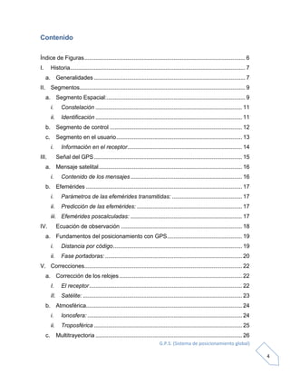G.P.S. (Sistema de posicionamiento global)
4
Contenido
Índice de Figuras..................................................................................................... 6
I. Historia.............................................................................................................. 7
a. Generalidades ............................................................................................... 7
II. Segmentos........................................................................................................ 9
a. Segmento Espacial:....................................................................................... 9
i. Constelación ............................................................................................ 11
ii. Identificación ............................................................................................ 11
b. Segmento de control ................................................................................... 12
c. Segmento en el usuario............................................................................... 13
i. Información en el receptor........................................................................ 14
III. Señal del GPS............................................................................................. 15
a. Mensaje satelital.......................................................................................... 16
i. Contenido de los mensajes...................................................................... 16
b. Efemérides .................................................................................................. 17
i. Parámetros de las efemérides transmitidas: ............................................ 17
ii. Predicción de las efemérides: .................................................................. 17
iii. Efemérides poscalculadas: ...................................................................... 17
IV. Ecuación de observación ............................................................................ 18
a. Fundamentos del posicionamiento con GPS............................................... 19
i. Distancia por código................................................................................. 19
ii. Fase portadoras: ...................................................................................... 20
V. Correcciones................................................................................................... 22
a. Corrección de los relojes ............................................................................. 22
I. El receptor................................................................................................ 22
II. Satélite: .................................................................................................... 23
b. Atmosférica.................................................................................................. 24
i. Ionosfera: ................................................................................................. 24
ii. Troposférica ............................................................................................. 25
c. Multitrayectoria ............................................................................................ 26
 