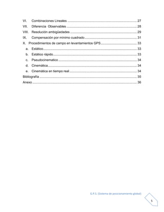 G.P.S. (Sistema de posicionamiento global)
5
VI. Combinaciones Lineales ............................................................................. 27
VII. Diferencia Observables .............................................................................. 28
VIII. Resolución ambigüedades .......................................................................... 29
IX. Compensación por mínimo cuadrado.......................................................... 31
X. Procedimientos de campo en levantamientos GPS........................................ 33
a. Estático........................................................................................................ 33
b. Estático rápido............................................................................................. 33
c. Pseudocinematico ....................................................................................... 34
d. Cinemática................................................................................................... 34
e. Cinemática en tiempo real........................................................................... 34
Bibliografía ............................................................................................................ 35
Anexo .................................................................................................................... 36
 