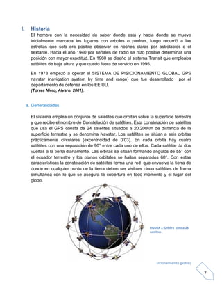 G.P.S. (Sistema de posicionamiento global)
7
I. Historia
El hombre con la necesidad de saber donde está y hacia donde se mueve
inicialmente marcaba los lugares con arboles o piedras, luego recurrió a las
estrellas que solo era posible observar en noches claras por astrolabios o el
sextante. Hacia el año 1940 por señales de radio se hizo posible determinar una
posición con mayor exactitud. En 1960 se diseño el sistema Transit que empleaba
satélites de baja altura y que quedo fuera de servicio en 1995.
En 1973 empezó a operar el SISTEMA DE PISICIONAMIENTO GLOBAL GPS
navstar (navigation system by time and range) que fue desarrollado por el
departamento de defensa en los EE.UU.
(Torres Nieto, Álvaro. 2001).
a. Generalidades
El sistema emplea un conjunto de satélites que orbitan sobre la superficie terrestre
y que recibe el nombre de Constelación de satélites. Esta constelación de satélites
que usa el GPS consta de 24 satélites situados a 20.200km de distancia de la
superficie terrestre y se denomina Navstar. Los satélites se sitúan a seis orbitas
prácticamente circulares (excentricidad de 0’03). En cada orbita hay cuatro
satélites con una separación de 90° entre cada uno de ellos. Cada satélite da dos
vueltas a la tierra diariamente. Las orbitas se sitúan formando angulos de 55° con
el ecuador terrestre y los planos orbitales se hallan separados 60°. Con estas
características la constelación de satélites forma una red que envuelve la tierra de
donde en cualquier punto de la tierra deben ser visibles cinco satélites de forma
simultánea con lo que se asegura la cobertura en todo momento y el lugar del
globo.
FIGURA 1: Orbitra consta 24
satélites
 