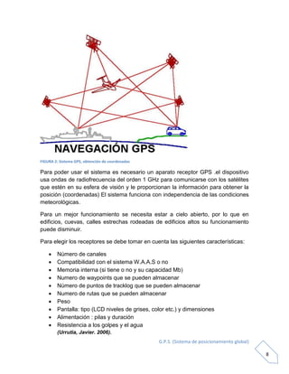 G.P.S. (Sistema de posicionamiento global)
8
FIGURA 2: Sistema GPS, obtención de coordenadas
Para poder usar el sistema es necesario un aparato receptor GPS .el dispositivo
usa ondas de radiofrecuencia del orden 1 GHz para comunicarse con los satélites
que estén en su esfera de visión y le proporcionan la información para obtener la
posición (coordenadas) El sistema funciona con independencia de las condiciones
meteorológicas.
Para un mejor funcionamiento se necesita estar a cielo abierto, por lo que en
edificios, cuevas, calles estrechas rodeadas de edificios altos su funcionamiento
puede disminuir.
Para elegir los receptores se debe tomar en cuenta las siguientes características:
 Número de canales
 Compatibilidad con el sistema W.A.A.S o no
 Memoria interna (si tiene o no y su capacidad Mb)
 Numero de waypoints que se pueden almacenar
 Número de puntos de tracklog que se pueden almacenar
 Numero de rutas que se pueden almacenar
 Peso
 Pantalla: tipo (LCD niveles de grises, color etc.) y dimensiones
 Alimentación : pilas y duración
 Resistencia a los golpes y el agua
(Urrutia, Javier. 2006).
 
