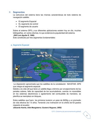 G.P.S. (Sistema de posicionamiento global)
9
II. Segmentos
La estructura del sistema tiene las mismas características de todo sistema de
navegación satélite:
 El segmento Espacial
 EL segmento de control
 El segmento de usuario
Sobre el sistema GPS y sus diferentes aplicaciones existen hoy en día, muchas
bibliografías, en varios idiomas, lo que evidencia la popularidad del sistema.
(ING Luis Aguilar E, 1996).
Este constituido por tres segmentos fundamentales:
a. Segmento Espacial:
La disposición aproximada que los satélites de la constelación NAVSTAR, GPS
que integra el segmento espacial.
Debido a la vida útil que tiene un satélite llega a término por envejecimiento de los
paneles solares, falta de capacidad de los acumuladores, averías no reversibles
en los sistemas electrónicos o agotamiento del combustible de maniobra, se
planifica se reemplazo en bloques.
Estos satélites que fuero los primeros tuvieron un peso de 845Kg y un promedio
de vida efectiva de 7.5 años. Teniendo una inclinación en la orbitra de 63 grados
respecto al ecuador.
(Eduardo Huerta, Aldo Mangiaterra; Gustavo Noguera, 2005)
FIGURA 3: Fases de los segmentos
 