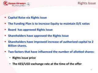 Rights Issue


 Capital Raise via Rights issue
 The Funding Plan is to increase Equity to maintain D/E ratios
 Board has approved Rights Issue
 Shareholders have approved the Rights Issue
 Shareholders have improved increase of authorized capital to 2
  Billion shares.
 Two factors that have influenced the number of allotted shares:
   • Rights issue price
   • The KES/USD exchange rate at the time of the offer
                                                                  15
 