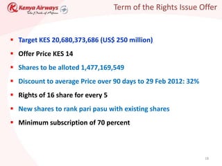 Term of the Rights Issue Offer


 Target KES 20,680,373,686 (US$ 250 million)
 Offer Price KES 14
 Shares to be alloted 1,477,169,549
 Discount to average Price over 90 days to 29 Feb 2012: 32%
 Rights of 16 share for every 5
 New shares to rank pari pasu with existing shares
 Minimum subscription of 70 percent



                                                               18
 