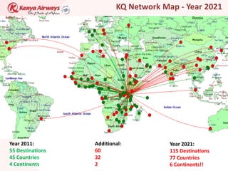 KQ Network Map - Year 2021




Year 2011:        Additional:          Year 2021:
55 Destinations   60                   115 Destinations
45 Countries      32                   77 Countries
4 Continents      2                    6 Continents!!
 