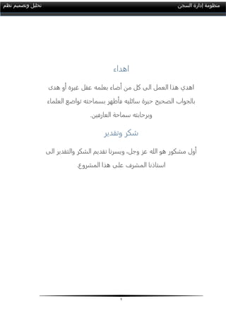 2
‫السجن‬ ‫إدارة‬ ‫منظومة‬‫نظم‬ ‫وتصميم‬ ‫تحليل‬
‫اهداء‬
‫هدى‬ ‫أو‬ ‫غيره‬ ‫عقل‬ ‫بعلمه‬ ‫أضاء‬ ‫من‬ ‫كل‬ ‫الى‬ ‫العمل‬ ‫هذا‬ ‫اهدي‬
‫فأظهر‬ ‫سائليه‬ ‫حيرة‬ ‫الصحيح‬ ‫بالجواب‬‫العلماء‬ ‫تواضع‬ ‫بسماحته‬
‫العارفين‬ ‫سماحة‬ ‫وبرحابته‬.
‫وتقدير‬ ‫شكر‬
‫الى‬ ‫والتقدير‬ ‫الشكر‬ ‫تقديم‬ ‫ويسرنا‬ ،‫وجل‬ ‫عز‬ ‫الله‬ ‫هو‬ ‫مشكور‬ ‫أول‬
‫المشروع‬ ‫هذا‬ ‫على‬ ‫المشرف‬ ‫استاذنا‬.
 