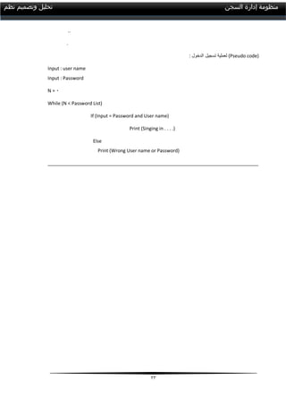23
‫السجن‬ ‫إدارة‬ ‫منظومة‬‫نظم‬ ‫وتصميم‬ ‫تحليل‬
..
.
: ‫الدخول‬ ‫تسجيل‬ ‫لعملية‬ (Pseudo code)
Input : user name
Input : Password
N = 1
While (N < Password List)
If (Input = Password and User name)
Print (Singing in . . . .)
Else
Print (Wrong User name or Password)
________________________________________________________________________________
 