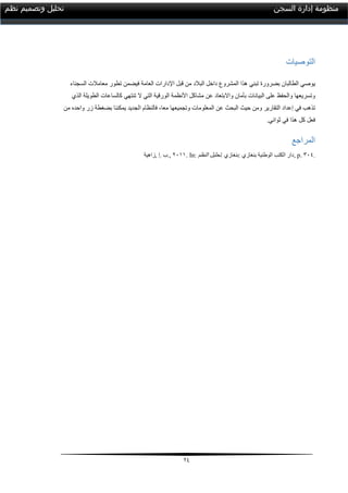 24
‫السجن‬ ‫إدارة‬ ‫منظومة‬‫نظم‬ ‫وتصميم‬ ‫تحليل‬
‫التوصيات‬
‫الطالبا‬ ‫يوصي‬‫ن‬‫ا‬ ‫هذا‬ ‫تبني‬ ‫بضرورة‬‫اإل‬ ‫قبل‬ ‫من‬ ‫البالد‬ ‫داخل‬ ‫لمشروع‬‫د‬‫ارا‬‫العام‬ ‫ت‬‫ة‬‫ف‬‫السجناء‬ ‫معامالت‬ ‫تطور‬ ‫يضمن‬
‫وتسريعها‬‫والحفظ‬‫البيانات‬ ‫على‬‫بأمان‬‫واالبتعاد‬‫عن‬‫ال‬ ‫التي‬ ‫الورقية‬ ‫األنظمة‬ ‫مشاكل‬‫الذي‬ ‫الطويلة‬ ‫كالساعات‬ ‫تنتهي‬
‫التقارير‬ ‫إعداد‬ ‫في‬ ‫تذهب‬‫ومن‬‫ال‬ ‫حيث‬‫معا‬ ‫وتجميعها‬ ‫المعلومات‬ ‫عن‬ ‫بحث‬،‫ف‬‫ال‬‫بضغط‬ ‫يمكننا‬ ‫الجديد‬ ‫نظام‬‫ة‬‫من‬ ‫واحده‬ ‫زر‬
‫ثواني‬ ‫في‬ ‫هذا‬ ‫كل‬ ‫فعل‬.
‫المراجع‬
‫,زاهية‬ ‫.إ‬ ‫,.ب‬ 2100. In: ‫النظم‬ ‫تحليل‬. ‫:بنغازي‬ ‫بنغازي‬ ‫الوطنية‬ ‫الكتب‬ ‫,دار‬ p. 314.
 