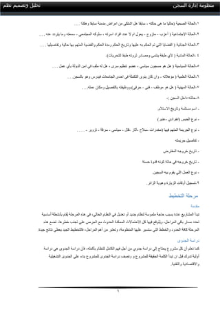 6
‫السجن‬ ‫إدارة‬ ‫منظومة‬‫نظم‬ ‫وتصميم‬ ‫تحليل‬
0-‫الحالة‬‫الصحية‬‫(حاليا‬‫حالته‬ ‫هي‬ ‫ما‬-‫وهكذا‬ ‫سابقا‬ ‫مدمنة‬ ‫امراض‬ ‫من‬ ‫اشتكى‬ ‫هل‬ ‫سابقا‬.. .
2-( ‫االجتماعية‬ ‫الحالة‬‫أ‬‫عزب‬-‫متزوج‬-‫المجتمعي‬ ‫سلوكه‬ ، ‫اسرته‬ ‫افراد‬ ‫عدد‬ ‫ال‬ ‫ام‬ ‫يعول‬-‫عنه‬ ‫يتردد‬ ‫وما‬ ‫سمعته‬.. .
3-‫الحالة‬‫الجنائية‬‫وتفاصيلها‬ ‫حالية‬ ‫بها‬ ‫المتهم‬ ‫والقضية‬ ‫الحكم‬ ‫ومدة‬ ‫الحكم‬ ‫وتاريخ‬ ‫عليها‬ ‫به‬ ‫الحكم‬ ‫تم‬ ‫التي‬ ‫القضايا‬ (.. .
-‫المادية‬ ‫الحالة‬‫أل‬ (‫ي‬.)‫للتحريات‬ ‫طبقا‬ ‫ثروته‬ ‫ومصادر‬ ‫ينتمى‬ ‫طبقة‬ 4
5-‫السياسية‬ ‫الحالة‬‫ع‬ ‫بأي‬ ‫الدولة‬ ‫امن‬ ‫في‬ ‫ملف‬ ‫له‬ ‫هل‬ ، ‫سرى‬ ‫تنظيم‬ ‫عضو‬ ، ‫سياسي‬ ‫مسجون‬ ‫هو‬ ‫هل‬ (‫مل‬.. .
1-‫مؤهالته‬ ( ‫العلمية‬ ‫الحالة‬-‫بالسجن‬ ‫وهو‬ ‫فيدرس‬ ‫الجامعات‬ ‫احدى‬ ‫في‬ ‫التكملة‬ ‫ينوى‬ ‫كان‬ ‫وان‬.. .
7-‫موظف‬ ‫هو‬ ‫هل‬ ( ‫المهنية‬ ‫الحالة‬-‫فنى‬-‫عمله‬ ‫ومكان‬ ‫بالتفصيل‬ ‫ووظيفته‬ )‫حرفي‬.. .
8-: ‫السجن‬ ‫داخل‬ ‫حالته‬-
-.‫االستالم‬ ‫وتاريخ‬ ‫مستلمة‬ ‫اسم‬
-‫(انفرادي‬ ‫الحبس‬ ‫نوع‬-)‫عنبر‬
-‫(مخدرات‬ ‫فيها‬ ‫المتهم‬ ‫الجريمة‬ ‫نوع‬-‫سالح‬-‫آثار‬-‫قتل‬-‫سياسي‬-‫سرقة‬-‫تزوير‬-... .
-‫جريمته‬ ‫تفاصيل‬
-‫المفترض‬ ‫خروجه‬ ‫تاريخ‬
-‫حسنة‬ ‫قدوة‬ ‫كونه‬ ‫حالة‬ ‫في‬ ‫خروجه‬ ‫تاريخ‬
-.‫السجين‬ ‫بيه‬ ‫يقوم‬ ‫اللي‬ ‫العمل‬ ‫نوع‬
9-‫و‬ ‫الزيارة‬ ‫أوقات‬ ‫تسجيل‬.‫الزائر‬ ‫هوية‬
‫التخطيط‬ ‫مرحلة‬
‫مقدمة‬
‫أساسية‬ ‫بأنشطة‬ ‫ُقام‬‫ي‬ ‫المرحلة‬ ‫هذه‬ ‫في‬ ،‫الحالي‬ ‫النظام‬ ‫في‬ ‫تعديل‬ ‫أو‬ ‫جديد‬ ‫لنظام‬ ‫ملموسة‬ ‫حاجة‬ ‫بسبب‬ ‫عادة‬ ‫المشاريع‬ ‫تبدأ‬
‫هذه‬ ‫تضع‬ ،‫خطرها‬ ‫تجنب‬ ‫على‬ ‫الحرص‬ ‫مع‬ ‫الحدوث‬ ‫الممكنة‬ ‫االحتماالت‬ ‫كل‬ ‫فيها‬ ‫ُتوقع‬‫ي‬‫و‬ ،‫المراحل‬ ‫باقي‬ ‫مسار‬ ‫تحدد‬
‫المن‬ ‫عليها‬ ‫ستسير‬ ‫التي‬ ‫والخطط‬ ‫الحدود‬ ‫كافة‬ ‫المرحلة‬‫جيدة‬ ‫نتائج‬ ‫يعطي‬ ‫الجيد‬ ‫فالتخطيط‬ ،‫المراحل‬ ‫أهم‬ ‫من‬ ‫وتعتبر‬ ،‫ظومة‬.
‫الجدوى‬ ‫دراسة‬
‫نعلم‬ ‫كما‬‫جدوي‬ ‫دراسة‬ ‫إلي‬ ‫يحتاج‬ ‫مشروع‬ ‫كل‬ ‫أن‬‫بأكمله‬ ‫للنظام‬ ‫الكامل‬ ‫فهم‬ ‫أجل‬ ‫من‬،‫دراسة‬ ‫هي‬ ‫الجدوى‬ ‫دراسة‬ ‫فأن‬
‫عل‬ ‫بناء‬ ‫للمشروع‬ ‫الجدوى‬ ‫دراسة‬ ‫وتصف‬ ‫و‬ ‫للمشروع‬ ‫الحقيقة‬ ‫الكلمة‬ ‫تبدأ‬ ‫ان‬ ‫قبل‬ ‫تدرك‬ ‫أولية‬‫التشغيلية‬ ‫الجدوى‬ ‫ي‬
.‫والتقنية‬ ‫واالقتصادية‬
 