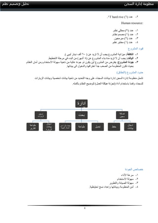 8
‫السجن‬ ‫إدارة‬ ‫منظومة‬‫نظم‬ ‫وتصميم‬ ‫تحليل‬
2-( ‫عدد‬1).0T hard rive
Human resource:
0-( ‫عدد‬2.‫نظم‬ ‫محللي‬ )
2-( ‫عدد‬0.‫نظام‬ ‫مصمم‬ )
3-( ‫عدد‬2.‫مبرمجين‬ )
4-( ‫عدد‬0.‫نظم‬ ‫مختبر‬ )
‫المشروع‬ ‫قيود‬
1-:‫التكلفة‬( ‫عن‬ ‫تزيد‬ ‫ال‬ ‫أن‬ ‫يجب‬ ‫المشروع‬ ‫ميزانية‬11.) ‫ليبي‬ ‫دينار‬ ‫ألف‬
2-:‫الوقت‬( ‫عن‬ ‫المشروع‬ ‫بناء‬ ‫مدة‬ ‫تزيد‬ ‫ال‬ ‫أن‬ ‫يجب‬4.‫التخطيط‬ ‫مرحلة‬ ‫في‬ ‫البدء‬ ‫من‬ )‫أشهر‬
3-:‫المشروع‬ ‫جودة‬‫النظام‬ ‫أمان‬ ‫ومن‬ ‫االستخدام‬ ‫سهولة‬ ‫ناحية‬ ‫من‬ ‫عالية‬ ‫جودة‬ ‫ذو‬ ‫يكون‬ ‫أين‬ ‫المشروع‬ ‫من‬ ‫يفترض‬
.‫بيناتها‬ ‫الى‬ ‫والدخول‬ ‫اختراقها‬ ‫جدا‬ ‫الصعب‬ ‫من‬ ‫المنظومة‬ ‫تكون‬ ‫بحيث‬
‫حدو‬)‫(النطاق‬ ‫المشروع‬ ‫د‬
‫الزيارات‬ ‫وبيانات‬ ‫شخصية‬ ‫بيانات‬ ‫ناحية‬ ‫من‬ ‫التحديد‬ ‫وجه‬ ‫على‬ ‫السجناء‬ ‫بيانات‬ ‫إدارة‬ ‫السجن‬ ‫إدارة‬ ‫منظومة‬ ‫تشمل‬
.‫بأكمله‬ ‫النظام‬ ‫لتوضيح‬ )‫العمل‬ ‫هيكلة‬ ‫(تجزئة‬ ‫أداة‬ ‫باستخدام‬ ‫وقمنا‬ ‫للسجناء‬
‫الجودة‬ ‫خصائص‬
0-‫األداء‬ ‫سرعة‬
2-‫االستخدام‬ ‫سهولة‬
3-‫والتطوير‬ ‫الصيانة‬ ‫سهولة‬
4-.‫احتياطية‬ ‫نسخ‬ ‫وإعداد‬ ‫وبياناتها‬ ‫المنظومة‬ ‫أمن‬
‫منظو‬
‫مة‬
‫ادارة‬
‫السج‬
‫ن‬‫تسجيل‬
‫الزيارات‬
‫طباعة‬
‫تقارير‬
‫ادخال‬
‫بيانات‬
‫الزيارة‬
‫بحت‬
‫بال‬ ‫بحث‬:‫اسم‬,
‫السنة‬,‫التهمة‬ ‫طباعة‬ ‫تعديل‬
‫اضافة‬
‫سجين‬
‫حفظ‬
‫ادخال‬
‫بيانات‬
 