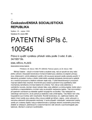 10
20.
ČeskoslovENSKÁ SOCIALISTICKÁ
REPUBLIKA
Vydáno 15. srpna 1961
Vyloženo 15. února 1961
PATENTNÍ SPIs č.
100545
Právo k využití vynálezu přísluší státu podle 3 odst. 6 zák. .
34/1957 Sb.
EMIL HŘÍVA, PLZEŇ ·
Automatická míchací baterie
Přihlášeno 29. března 1960 (PV 2099-60) Platnost patentu od 29. března 1960
Míchací baterie – slouží k míchání horké a studené vody, než se vpouští do vany nebo
jiného zařízení. Dosavadní konstrukce míchacích baterií jsou založeny na stejném principu
dvou vřetenových, ručně ovládaných ventilů a liší se pouze úpravami podle způsobu použití. V
takovémto provedení mohou v dnešní době dobře uspokojit požadavky domácností a uplatniti
se v menších provozech s lokálním ohřevem teplé vody. V silně frekventovaných provozech
mají tyto baterie řadu nevýhod. Kromě toho jsou častým pužíváním brzy opotřebeny části
mechanicky namáhané a míchací baterie tím zničena. Tam, kde je voda odebírána z
centrálního rozvodu, dochází vlivem kolísání tlaku vody odběrem a změnou teploty horké vody k
rozdílnému a nepravidelnému míchání vody na původně nastavenou teplotu. Toto má mnohdy i
při opatrném zacházení za následek opaření koupajícího se člověka. Toto nebezpečí se
odstraňuje namnoze tím, že do potrubí je dodávána voda určité teploty. Toto řèšení není vždy
hospodárné a je mnohdy velmi nevýhodné. Rovněž konstrukce, tzv. zajišťovací baterie, kde
vlastní mísicí ventily jsou zakryty víčky a lze je ovládät jen klíčem, nejsou . proto vyhovující a
nemohou odstraniti výšė popsané nevýhody. V tomto případě i individuální nastavování polohy
ventilů pro zvolenbu teplotu vody je neekonomické a vyžaduje obsluhů zkušeného pracovníka.
Zvláště ve veřejných, pôdníkových a ústavních lázních, kdė vánově a sprchové kojipele jako
kabinové, đôchází k značným rozdílnöstêm,
 