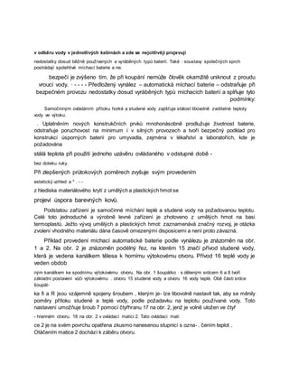 v odběru vody v jednotlivých kabinách a zde se nejcitlivěji projevují
nedostatky dosud běžně používaných a vyráběných typů baterií. Také : soustavy společných sprch
postrádají spolehlivé míchací baterie a ne.
bezpečí je zvýšeno tím, že při koupání nemůže člověk okamžitě uniknout z proudu
vroucí vody. · - - - - Předložený vynález – automatická míchací baterie – odstraňuje při
bezpečném provozu nedostatky dosud vyráběných typů míchacích baterií a splňuje tyto
podmínky:
Samočinným ovládáním přítoku horké a studené vody zajišťuje stálost libovolně zvolitelné teploty
vody ve výtoku.
. Uplatněním nových konstrukčních prvků mnohonásobně prodlužuje životnost baterie,
odstraňuje poruchovost na minimum í v silných provozech a tvoří bezpečný podklad pro
konstrukci úsporných baterií pro umyvadla, zejména v lékařství a laboratořích, kde je
požadována
stálá teplota při použití jednoho uzávěru ovládaného v odstupné době -
bez doteku ruky.
Při zlepšených průtokových poměrech zvyšuje svým provedením
estetický vzhled a * . - -
z hlediska materiálového krytí z umělých a plastických hmot se
projeví úspora barevných kovů.
Podstatou zařízení je samočinné míchání teplé a studené vody na požadovanou teplotu.
Celé toto jednoduché a výrobně levné zařízení je zhotoveno z umělých hmot na basi
termoplastů. Ježto vývoj umělých a plastických hmot: zaznamenává značný rozvoj, je otázka
zvolení vhodného materiálu dána časově omezenými disposicemi a není proto závazná.
Příklad provedení míchací automatické baterie podle vynálezu je znázorněn na obr.
1 a 2. Na obr. 2 je znázorněn podélný řez, na kterém 15 značí přívod studené vody,
která je vedena kanálkem tělesa k hornímu výtokovému otvoru. Přívod 16 teplé vody je
veden obdob
ným kanálkem ke spodnímu výtokovému otvoru. Na obr. 1 šoupátko · s děleným srdcem 6 a 8 tvoří
základní postavení vůči výtokovému . otvoru 15 studené vody a otvoru 16 vody teplé. Obě části srdce
šoupát-
ka fi a R jsou vzájemně spojeny šroubem , kterým je- lze libovolně nastavit tak, aby se měnily
poměry přítoku studené a teplé vody, podle požadavku na teplotu používané vody. Toto
nastavení umožňuje šroub 7 pomocí čtyřhranu 17 na obr. 2, jenž je volně uložen ve čtyř
- hranném otvoru. 18 na obr. 2 v ovládací matici 2. Tato ovládací mati
ce 2 je na svém povrchu opatřena zkusmo nanesenou stupnicí s ozna- . čením teplot .
Otáčením matice 2 dochází k záběru otvoru.
 