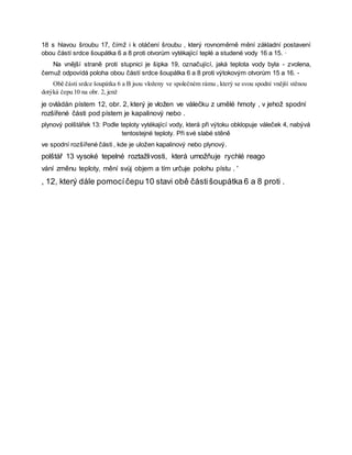 18 s hlavou šroubu 17, čímž i k otáčení šroubu , který rovnoměrně mění základní postavení
obou částí srdce šoupátka 6 a 8 proti otvorům vytékající teplé a studené vody 16 a 15. ·
Na vnější straně proti stupnici je šipka 19, označující, jaká teplota vody byla - zvolena,
čemuž odpovídá poloha obou částí srdce šoupátka 6 a 8 proti výtokovým otvorům 15 a 16. -
Obě části srdce šoupátka 6 a B jsou vloženy ve společném rámu , který se svou spodní vnější stěnou
dotýká čepu 10 na obr. 2, jenž
je ovládán pístem 12, obr. 2, který je vložen ve válečku z umělé hmoty , v jehož spodní
rozšířené části pod pístem je kapalinový nebo .
plynový polštářek 13: Podle teploty vytékající vody, která při výtoku obklopuje váleček 4, nabývá
tentostejné teploty. Při své slabé stěně
ve spodní rozšířené části , kde je uložen kapalinový nebo plynový.
polštář 13 vysoké tepelné roztažlivosti, která umožňuje rychlé reago
vání změnu teploty, mění svůj objem a tím určuje polohu pístu . '
, 12, který dále pomocíčepu10 stavi obě částišoupátka 6 a 8 proti .
 