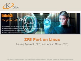ZFS Port on Linux Anurag Agarwal (CEO) and Anand Mitra (CTO) KQ Stor is a product company from KQ Infotech. ZFS is a trademark of Oracle. ZFS port on Linux is an open source. 