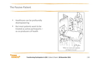 The Passive Patient
| 10
• Healthcare can be profoundly
disempowering
• But most patients want to be
treated as active participants –
as co-producers of health
Transforming Participation in CKD | Cohort 2 Event | 08 November 2016
 
