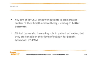 • Key aim of TP-CKD: empower patients to take greater
control of their health and wellbeing - leading to better
outcomes
• Clinical teams also have a key role in patient activation, but
they are variable in their level of support for patient
activation: CS-PAM
Aim of TP-CKD
| 24Transforming Participation in CKD | Cohort 2 Event | 08 November 2016
 