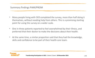 Summary findings PAM/PROM
| 42
• Many people living with CKD completed the survey, more than half doing it
themselves, without needing help from others. This is a promising starting
point for using the survey on a wider scale.
• One in three patients reported to feel overwhelmed by their illness, and
preferred that their doctor to make the decisions about their health.
• At the same time, a similar proportion said that they had the knowledge,
skills and confidence to be part of their health care team.
Transforming Participation in CKD | Cohort 2 Event | 08 November 2016
 
