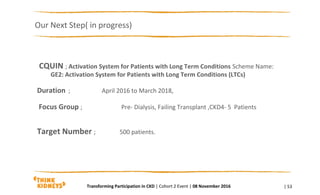 CQUIN ; Activation System for Patients with Long Term Conditions Scheme Name:
GE2: Activation System for Patients with Long Term Conditions (LTCs)
Duration ; April 2016 to March 2018,
Focus Group ; Pre- Dialysis, Failing Transplant ,CKD4- 5 Patients
Target Number ; 500 patients.
Our Next Step( in progress)
| 53Transforming Participation in CKD | Cohort 2 Event | 08 November 2016
 