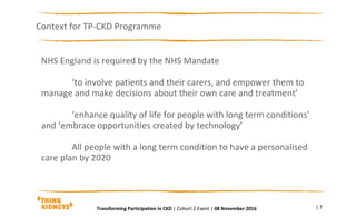 NHS England is required by the NHS Mandate
‘to involve patients and their carers, and empower them to
manage and make decisions about their own care and treatment’
‘enhance quality of life for people with long term conditions’
and ‘embrace opportunities created by technology’
All people with a long term condition to have a personalised
care plan by 2020
Context for TP-CKD Programme
| 7Transforming Participation in CKD | Cohort 2 Event | 08 November 2016
 