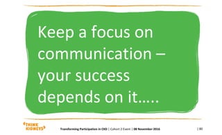 Keep a focus on
communication –
your success
depends on it…..
| 80Transforming Participation in CKD | Cohort 2 Event | 08 November 2016
 