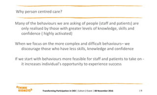 Many of the behaviours we are asking of people (staff and patients) are
only realised by those with greater levels of knowledge, skills and
confidence ( highly activated)
When we focus on the more complex and difficult behaviours– we
discourage those who have less skills, knowledge and confidence
If we start with behaviours more feasible for staff and patients to take on -
it increases individual’s opportunity to experience success
Why person centred care?
| 9Transforming Participation in CKD | Cohort 2 Event | 08 November 2016
 