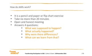 How do AARs work?
| 91
• It is a pencil and paper or flip chart exercise
• Take no more than 20 minutes
• Open and honest meeting
• Answers 4 questions:
• What was supposed to happen?
• What actually happened?
• Why were there differences?
• What can we learn from that?
Transforming Participation in CKD | Cohort 2 Event | 08 November 2016
 