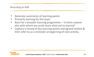Recording an AAR
| 96
• Generate summaries of learning points
• Primarily learning for the team
• Basis for a broader learning programme – ‘is there anyone
else with whom we could share what we’ve learned’
• Capture a record of key learning points and agreed actions &
then refer to as a reminder at beginning of next activity.
Transforming Participation in CKD | Cohort 2 Event | 08 November 2016
 
