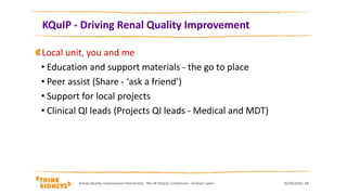 KQuIP - Driving Renal Quality Improvement
30/09/2016Kidney Quality Improvement Partnership - 9th UK Dialysis Conference - Graham Lipkin 13
Local unit, you and me
• Education and support materials - the go to place
• Peer assist (Share - ‘ask a friend’)
• Support for local projects
• Clinical QI leads (Projects QI leads - Medical and MDT)
 