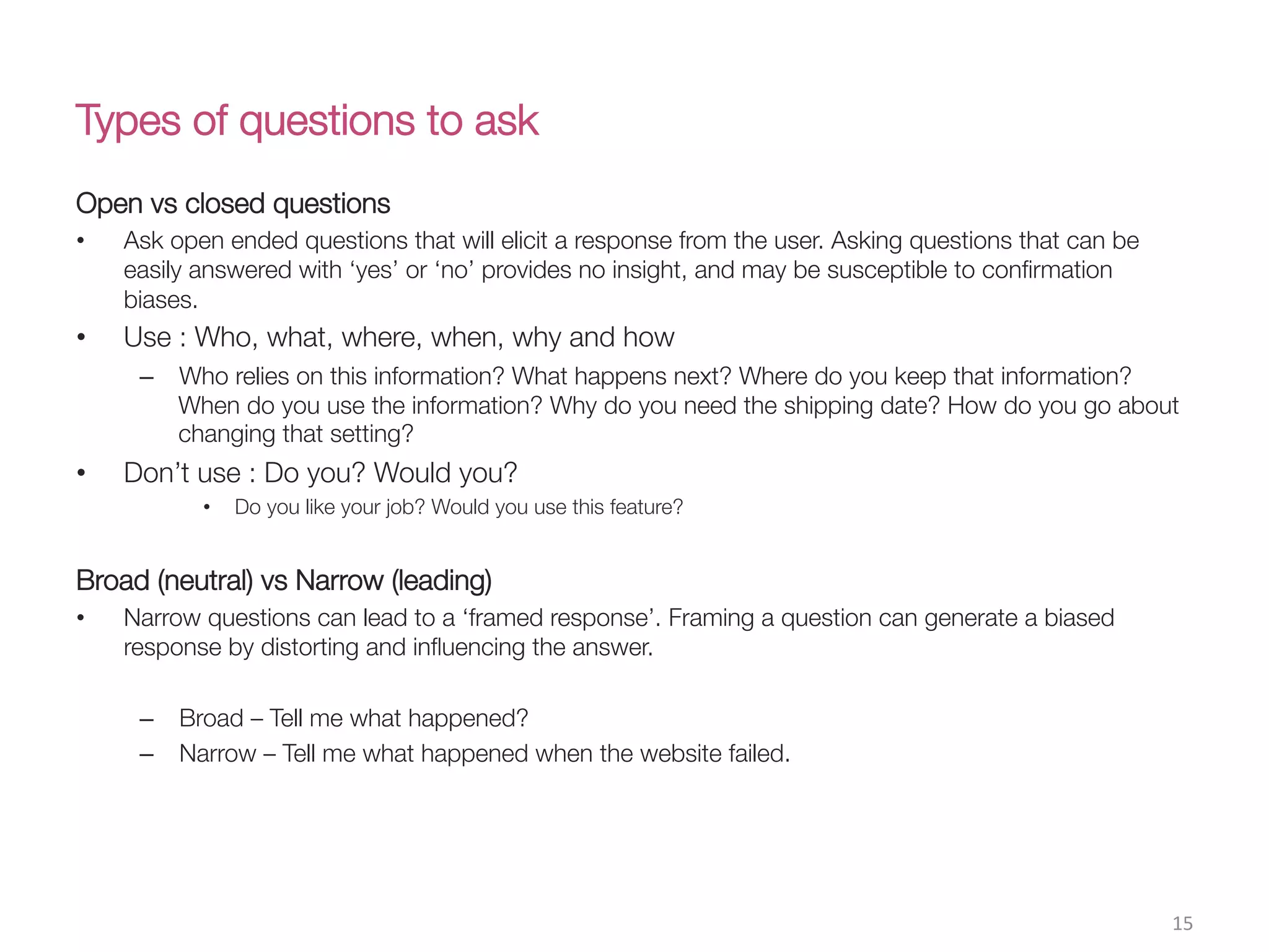 Types of questions to ask
Open vs closed questions
•  Ask open ended questions that will elicit a response from the user. Asking questions that can be
easily answered with ‘yes’ or ‘no’ provides no insight, and may be susceptible to conﬁrmation
biases. 
•  Use : Who, what, where, when, why and how
–  Who relies on this information? What happens next? Where do you keep that information?
When do you use the information? Why do you need the shipping date? How do you go about
changing that setting?
•  Don’t use : Do you? Would you?
•  Do you like your job? Would you use this feature?

Broad (neutral) vs Narrow (leading)
•  Narrow questions can lead to a ‘framed response’. Framing a question can generate a biased
response by distorting and inﬂuencing the answer.
–  Broad – Tell me what happened?
–  Narrow – Tell me what happened when the website failed.


15(
 